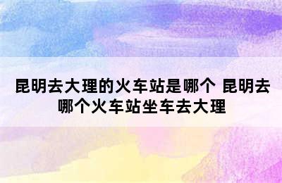 昆明去大理的火车站是哪个 昆明去哪个火车站坐车去大理